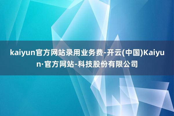kaiyun官方网站录用业务费-开云(中国)Kaiyun·官方网站-科技股份有限公司