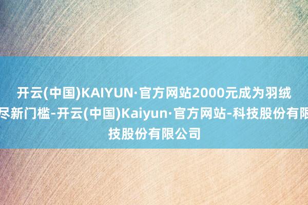 开云(中国)KAIYUN·官方网站2000元成为羽绒服耗尽新门槛-开云(中国)Kaiyun·官方网站-科技股份有限公司