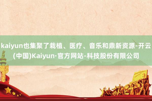 kaiyun也集聚了栽植、医疗、音乐和鼎新资源-开云(中国)Kaiyun·官方网站-科技股份有限公司