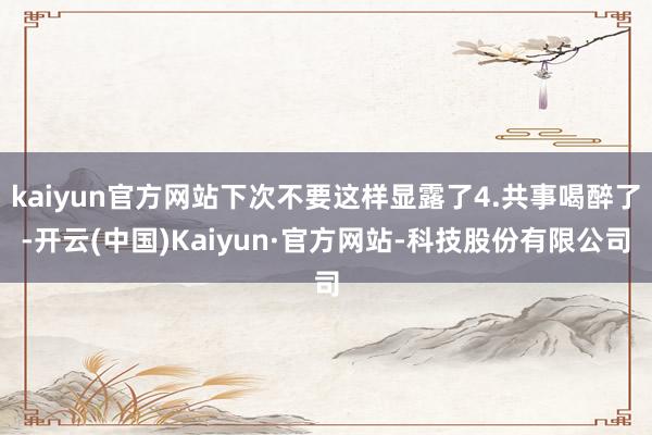 kaiyun官方网站下次不要这样显露了4.共事喝醉了-开云(中国)Kaiyun·官方网站-科技股份有限公司